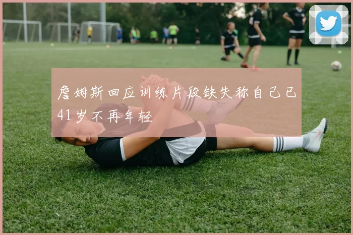 詹姆斯回应训练片段缺失称自己已41岁不再年轻