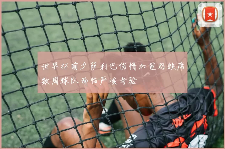世界杯前夕萨利巴伤情加重恐缺席数周球队面临严峻考验