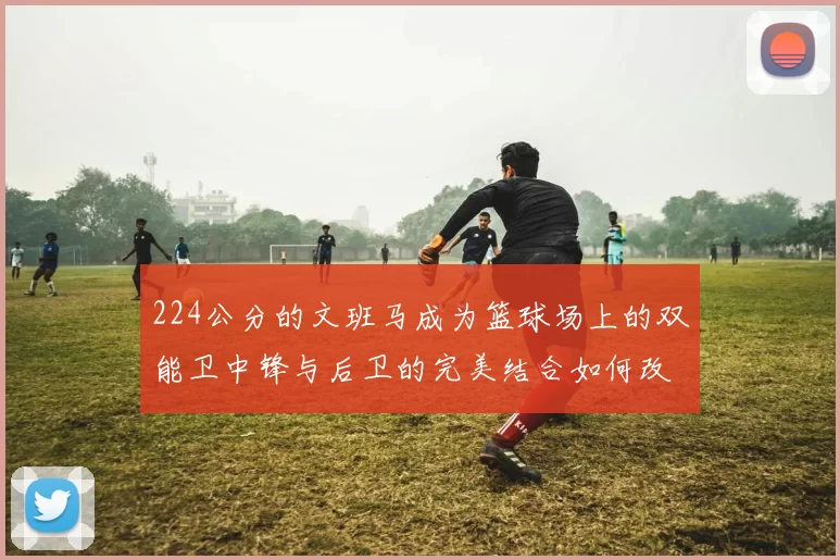 224公分的文班马成为篮球场上的双能卫中锋与后卫的完美结合如何改变比赛格局
