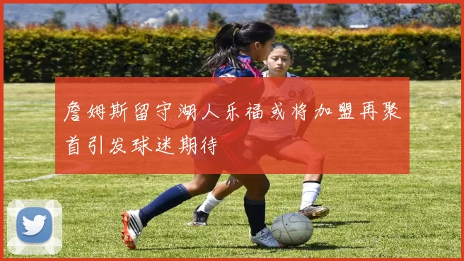 詹姆斯留守湖人乐福或将加盟再聚首引发球迷期待