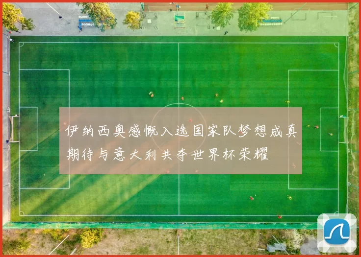 伊纳西奥感慨入选国家队梦想成真期待与意大利共夺世界杯荣耀