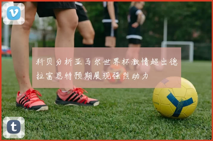 科贝分析亚马尔世界杯激情超出德拉富恩特预期展现强烈动力