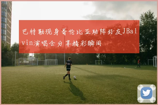 巴特勒现身哥伦比亚助阵好友JBalvin演唱会分享精彩瞬间