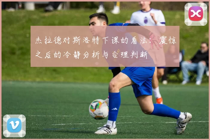 杰拉德对斯洛特下课的看法：震惊之后的冷静分析与合理判断