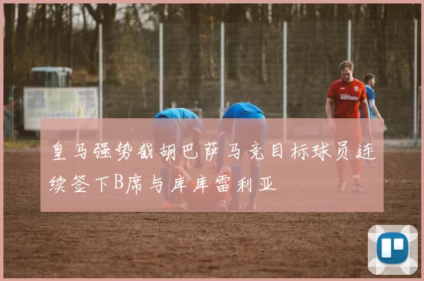 皇马强势截胡巴萨马竞目标球员连续签下B席与库库雷利亚