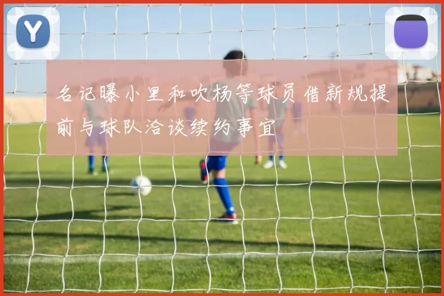 名记曝小里和吹杨等球员借新规提前与球队洽谈续约事宜