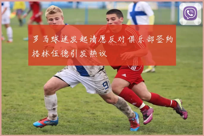 罗马球迷发起请愿反对俱乐部签约格林伍德引发热议