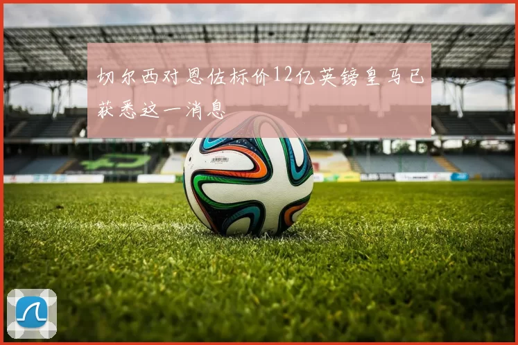 切尔西对恩佐标价12亿英镑皇马已获悉这一消息