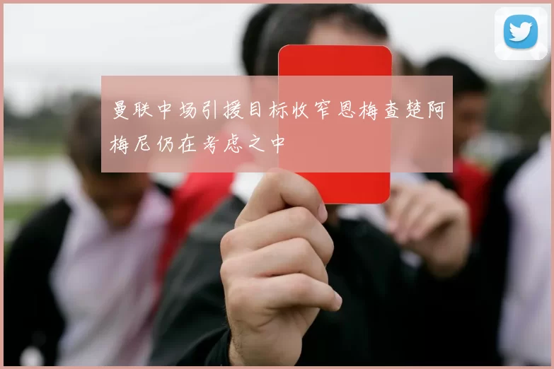 曼联中场引援目标收窄恩梅查楚阿梅尼仍在考虑之中