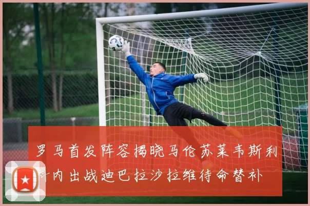 罗马首发阵容揭晓马伦苏莱韦斯利科内出战迪巴拉沙拉维待命替补