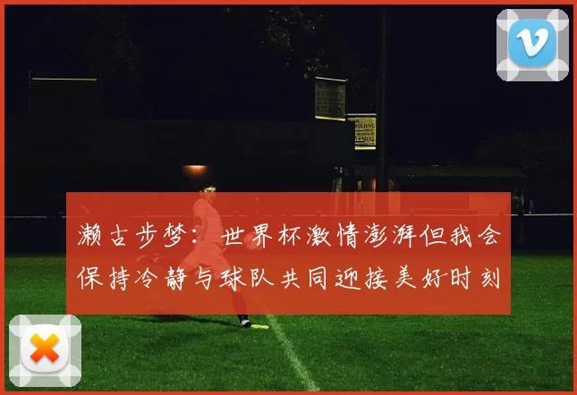 濑古步梦：世界杯激情澎湃但我会保持冷静与球队共同迎接美好时刻