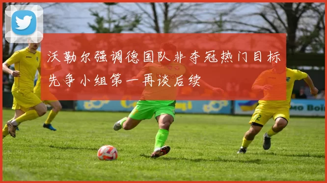 沃勒尔强调德国队非夺冠热门目标先争小组第一再谈后续