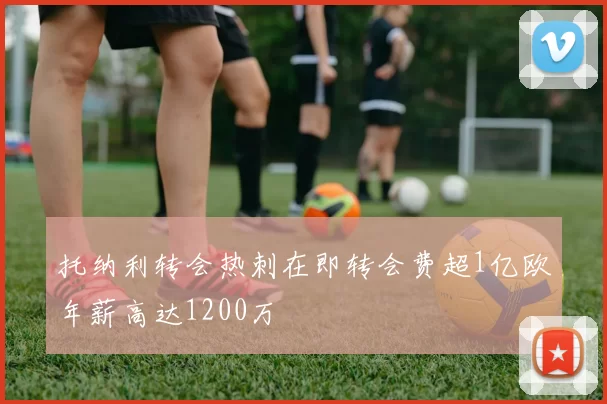 托纳利转会热刺在即转会费超1亿欧年薪高达1200万