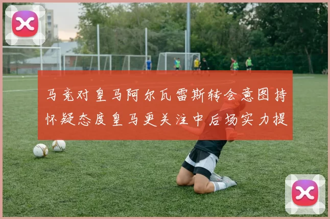 马竞对皇马阿尔瓦雷斯转会意图持怀疑态度皇马更关注中后场实力提升