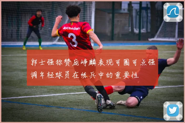 郭士强称赞庞峥麟表现可圈可点强调年轻球员在练兵中的重要性