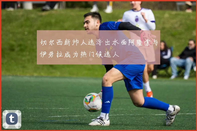 切尔西新帅人选浮出水面阿隆索与伊劳拉成为热门候选人