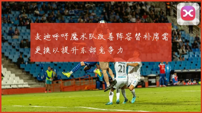 麦迪呼吁魔术队改善阵容替补席需更换以提升东部竞争力