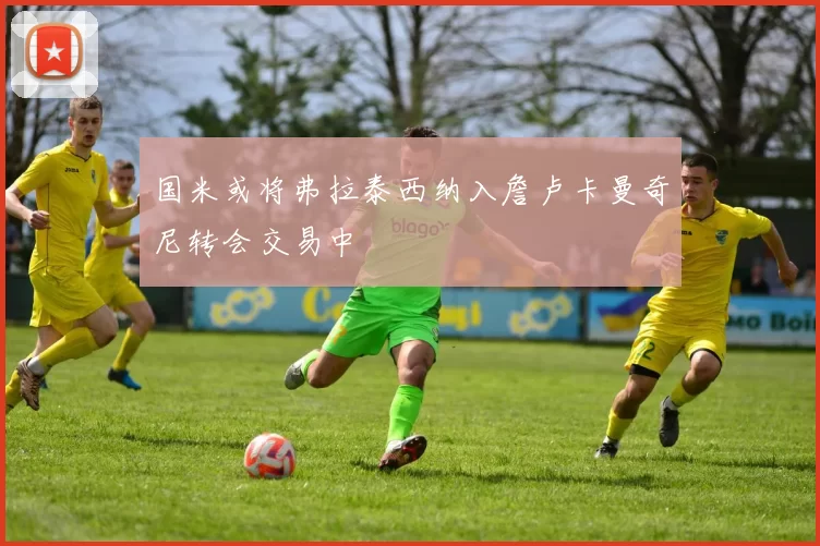 国米或将弗拉泰西纳入詹卢卡曼奇尼转会交易中