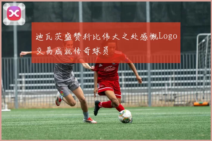 迪瓦茨盛赞科比伟大之处感慨Logo交易成就传奇球员